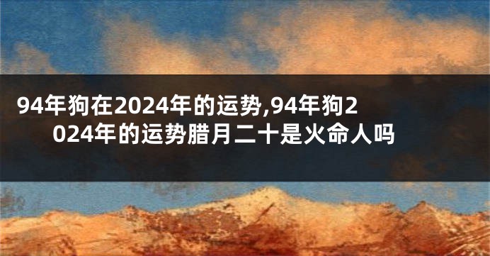 94年狗在2024年的运势,94年狗2024年的运势腊月二十是火命人吗