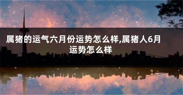 属猪的运气六月份运势怎么样,属猪人6月运势怎么样