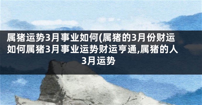 属猪运势3月事业如何(属猪的3月份财运如何属猪3月事业运势财运亨通,属猪的人3月运势