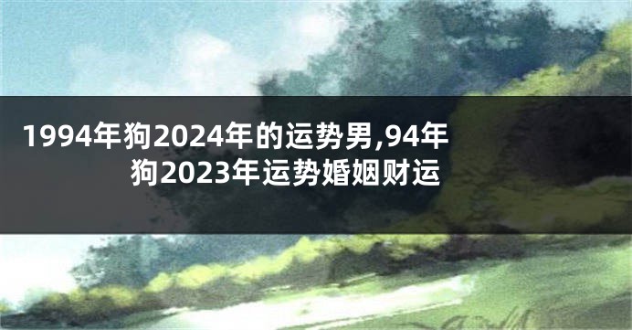 1994年狗2024年的运势男,94年狗2023年运势婚姻财运