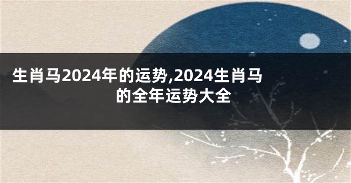 生肖马2024年的运势,2024生肖马的全年运势大全