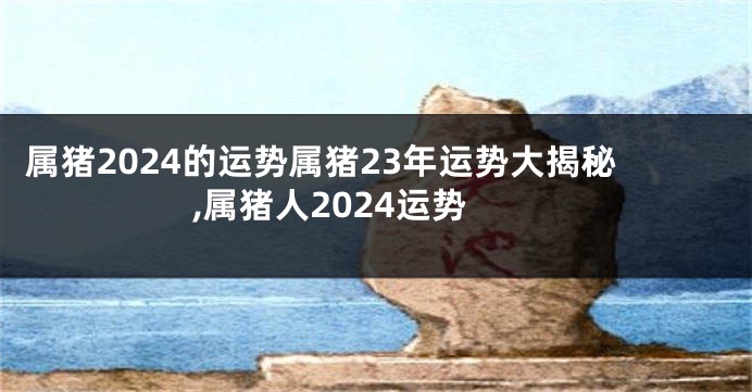 属猪2024的运势属猪23年运势大揭秘,属猪人2024运势