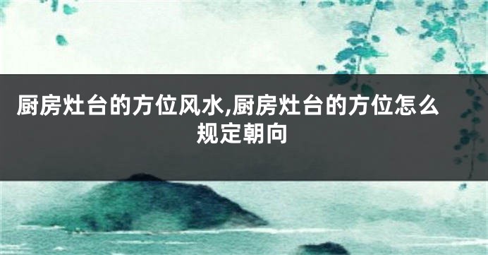 厨房灶台的方位风水,厨房灶台的方位怎么规定朝向