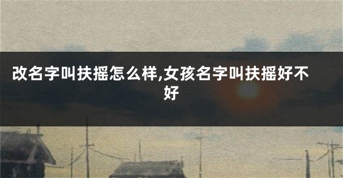 改名字叫扶摇怎么样,女孩名字叫扶摇好不好