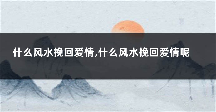 什么风水挽回爱情,什么风水挽回爱情呢