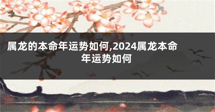 属龙的本命年运势如何,2024属龙本命年运势如何