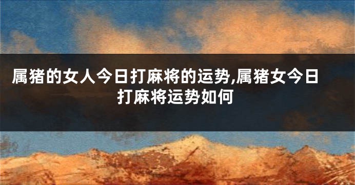 属猪的女人今日打麻将的运势,属猪女今日打麻将运势如何