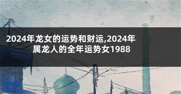 2024年龙女的运势和财运,2024年属龙人的全年运势女1988