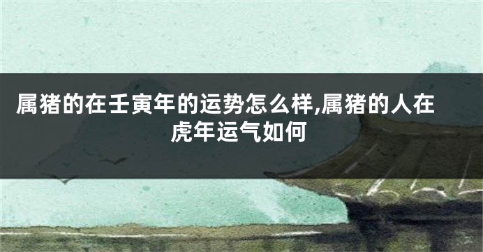 属猪的在壬寅年的运势怎么样,属猪的人在虎年运气如何