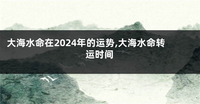 大海水命在2024年的运势,大海水命转运时间