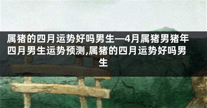 属猪的四月运势好吗男生—4月属猪男猪年四月男生运势预测,属猪的四月运势好吗男生