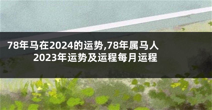 78年马在2024的运势,78年属马人2023年运势及运程每月运程