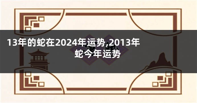 13年的蛇在2024年运势,2013年蛇今年运势