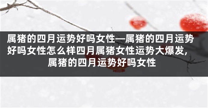 属猪的四月运势好吗女性—属猪的四月运势好吗女性怎么样四月属猪女性运势大爆发,属猪的四月运势好吗女性