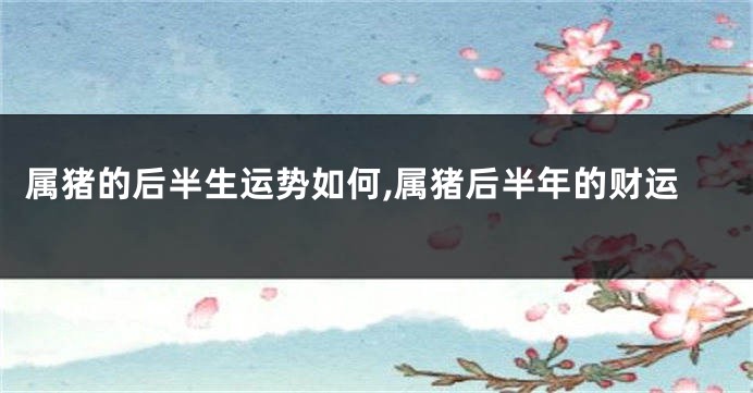 属猪的后半生运势如何,属猪后半年的财运