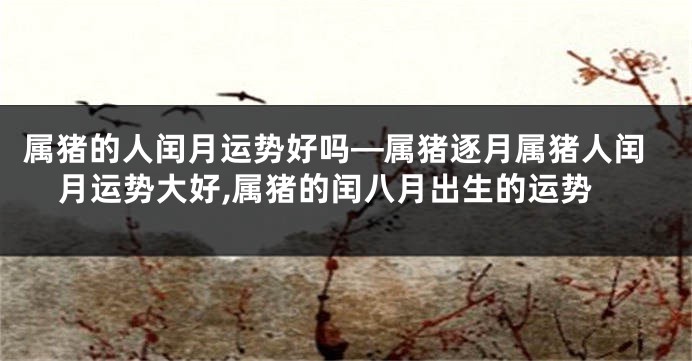 属猪的人闰月运势好吗—属猪逐月属猪人闰月运势大好,属猪的闰八月出生的运势