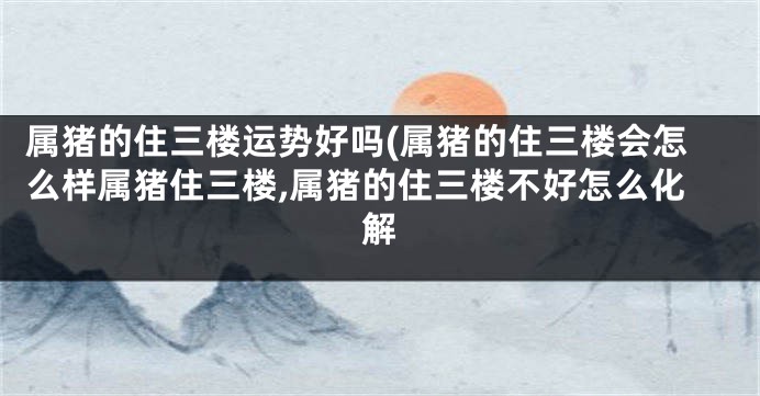 属猪的住三楼运势好吗(属猪的住三楼会怎么样属猪住三楼,属猪的住三楼不好怎么化解