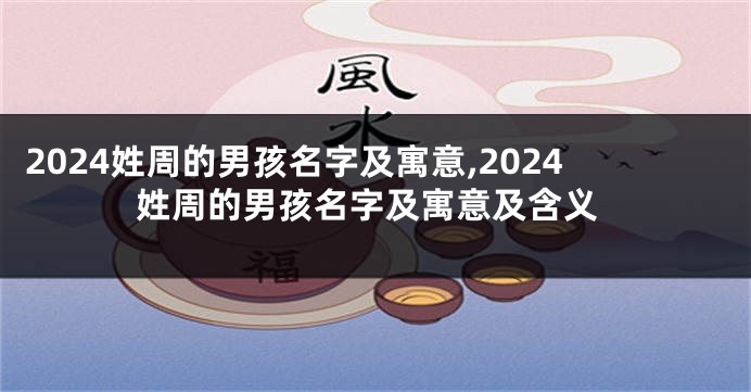 2024姓周的男孩名字及寓意,2024姓周的男孩名字及寓意及含义