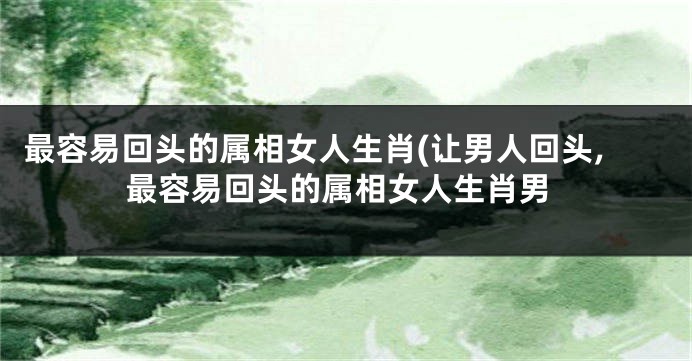 最容易回头的属相女人生肖(让男人回头,最容易回头的属相女人生肖男