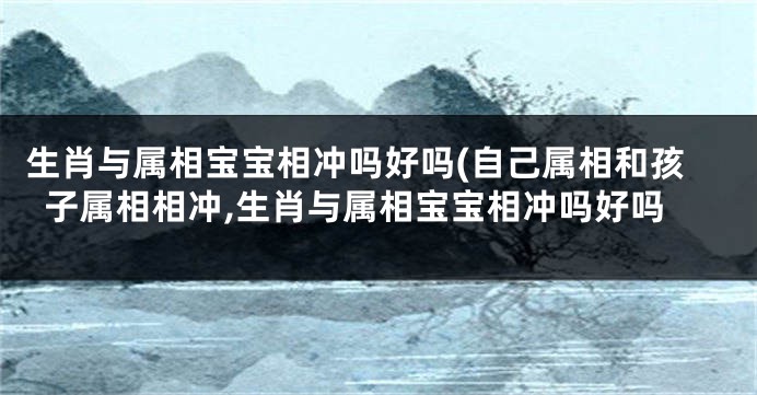 生肖与属相宝宝相冲吗好吗(自己属相和孩子属相相冲,生肖与属相宝宝相冲吗好吗