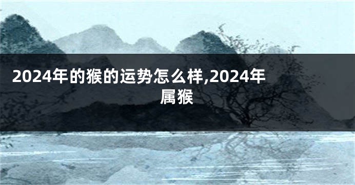 2024年的猴的运势怎么样,2024年属猴