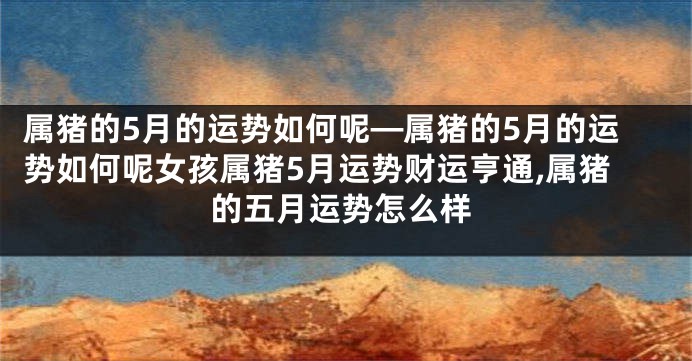 属猪的5月的运势如何呢—属猪的5月的运势如何呢女孩属猪5月运势财运亨通,属猪的五月运势怎么样