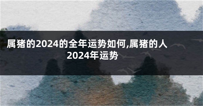 属猪的2024的全年运势如何,属猪的人2024年运势