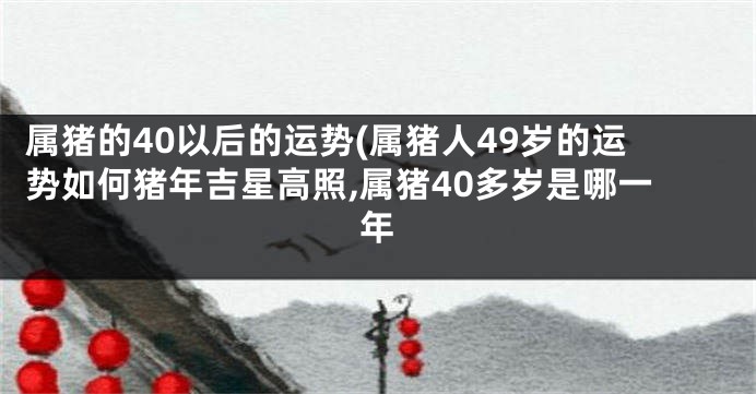 属猪的40以后的运势(属猪人49岁的运势如何猪年吉星高照,属猪40多岁是哪一年