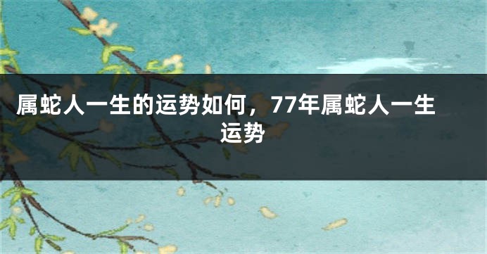 属蛇人一生的运势如何，77年属蛇人一生运势