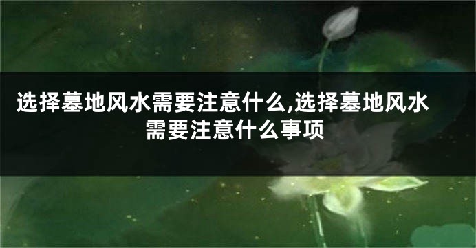 选择墓地风水需要注意什么,选择墓地风水需要注意什么事项