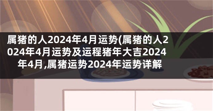 属猪的人2024年4月运势(属猪的人2024年4月运势及运程猪年大吉2024年4月,属猪运势2024年运势详解