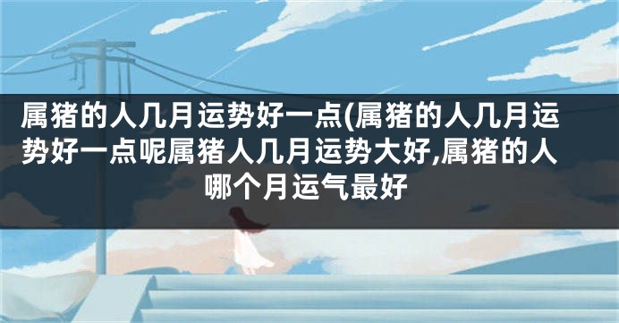 属猪的人几月运势好一点(属猪的人几月运势好一点呢属猪人几月运势大好,属猪的人哪个月运气最好