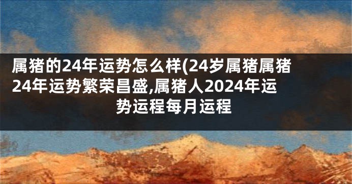 属猪的24年运势怎么样(24岁属猪属猪24年运势繁荣昌盛,属猪人2024年运势运程每月运程