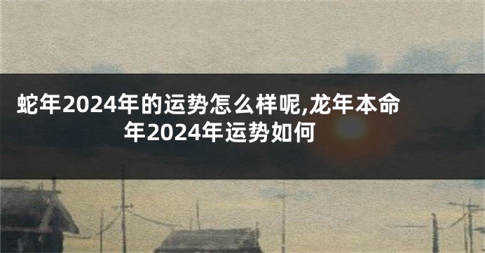 蛇年2024年的运势怎么样呢,龙年本命年2024年运势如何