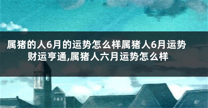 属猪的人6月的运势怎么样属猪人6月运势财运亨通,属猪人六月运势怎么样