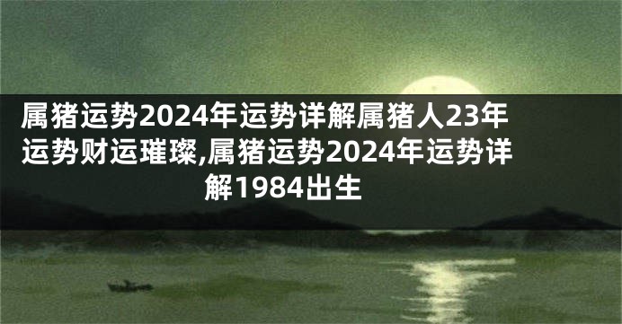 属猪运势2024年运势详解属猪人23年运势财运璀璨,属猪运势2024年运势详解1984出生