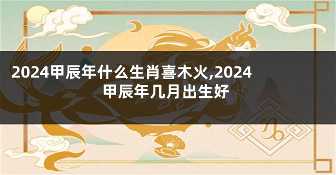 2024甲辰年什么生肖喜木火,2024甲辰年几月出生好