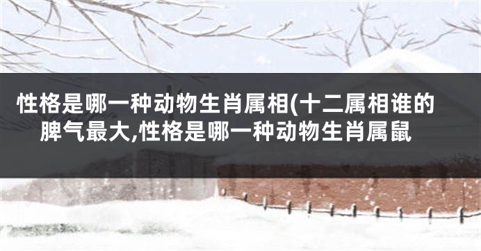 性格是哪一种动物生肖属相(十二属相谁的脾气最大,性格是哪一种动物生肖属鼠