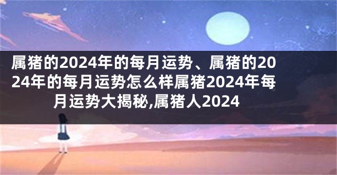 属猪的2024年的每月运势、属猪的2024年的每月运势怎么样属猪2024年每月运势大揭秘,属猪人2024