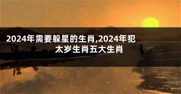 2024年需要躲星的生肖,2024年犯太岁生肖五大生肖