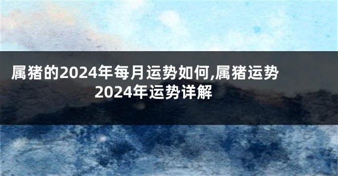 属猪的2024年每月运势如何,属猪运势2024年运势详解