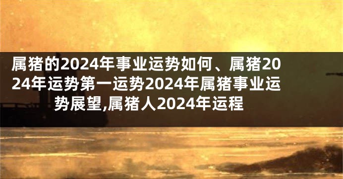 属猪的2024年事业运势如何、属猪2024年运势第一运势2024年属猪事业运势展望,属猪人2024年运程