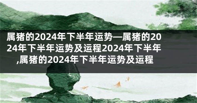 属猪的2024年下半年运势—属猪的2024年下半年运势及运程2024年下半年,属猪的2024年下半年运势及运程