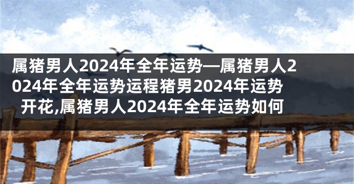 属猪男人2024年全年运势—属猪男人2024年全年运势运程猪男2024年运势开花,属猪男人2024年全年运势如何