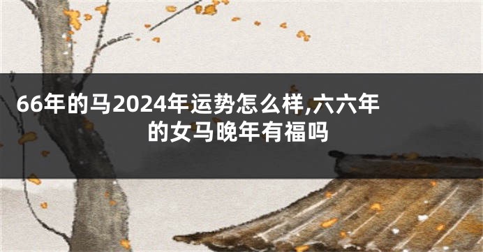 66年的马2024年运势怎么样,六六年的女马晚年有福吗