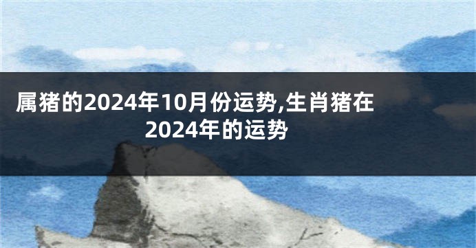 属猪的2024年10月份运势,生肖猪在2024年的运势