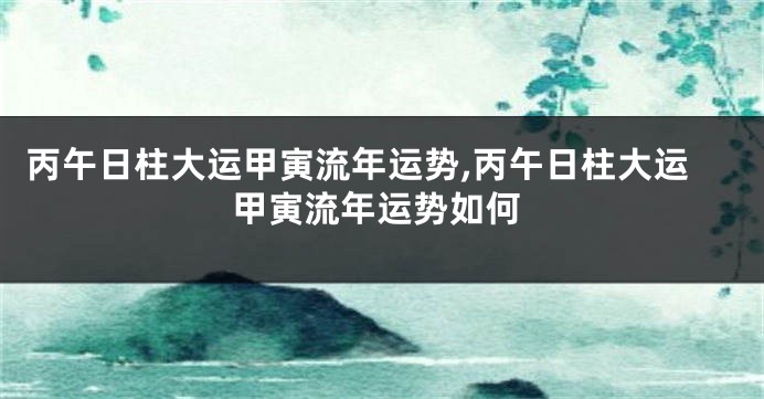 丙午日柱大运甲寅流年运势,丙午日柱大运甲寅流年运势如何