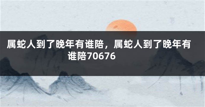 属蛇人到了晚年有谁陪，属蛇人到了晚年有谁陪70676