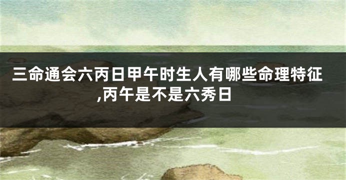 三命通会六丙日甲午时生人有哪些命理特征,丙午是不是六秀日