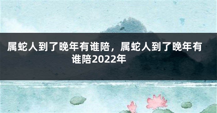 属蛇人到了晚年有谁陪，属蛇人到了晚年有谁陪2022年